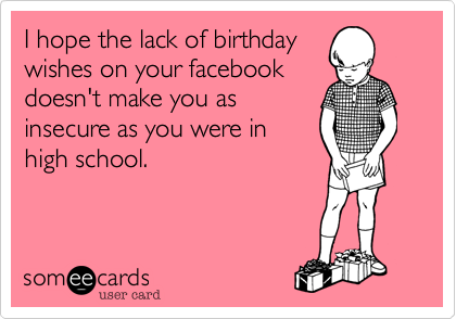 I hope the lack of birthday
wishes on your facebook
doesn't make you as
insecure as you were in
high school.