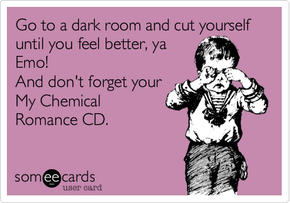 Go to a dark room and cut yourself until you feel better, ya
Emo!
And don't forget your
My Chemical
Romance CD.