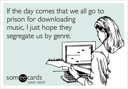 If the day comes that we all go to prison for downloading
music, I just hope they
segregate us by genre.