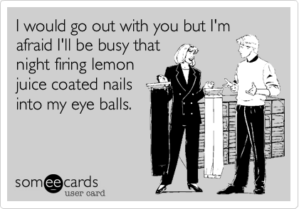 I would go out with you but I'm
afraid I'll be busy that
night firing lemon
juice coated nails
into my eye balls.