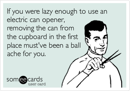 If you were lazy enough to use an electric can opener,
removing the can from
the cupboard in the first
place must've been a ball
ache for you.