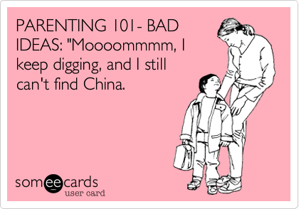 PARENTING 101- BAD
IDEAS: "Moooommmm, I
keep digging, and I still
can't find China.