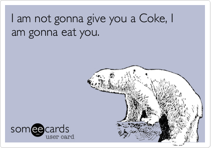 I am not gonna give you a Coke, I am gonna eat you.