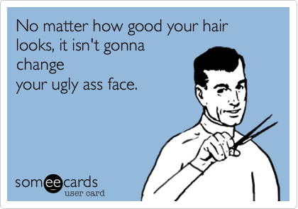 No matter how good your hair looks, it isn't gonna
change
your ugly ass face.
