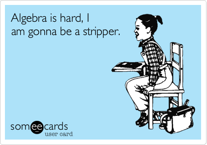 Algebra is hard, I
am gonna be a stripper.