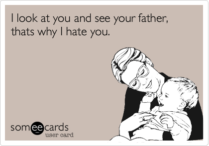 I look at you and see your father, thats why I hate you.