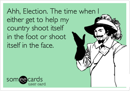 Ahh, Election. The time when I
either get to help my
country shoot itself
in the foot or shoot
itself in the face.