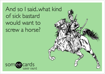 And so I said..what kind 
of sick bastard
would want to 
screw a horse?