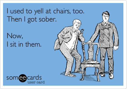 I used to yell at chairs, too. 
Then I got sober.

Now, 
I sit in them. 