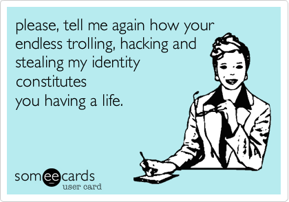 please, tell me again how your
endless trolling, hacking and
stealing my identity 
constitutes
you having a life.
