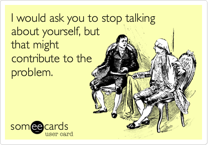 I would ask you to stop talking about yourself, but
that might
contribute to the
problem.  