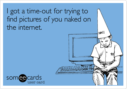 I got a time-out for trying to
find pictures of you naked on
the internet.