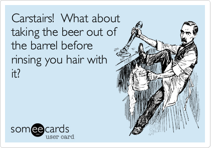 Carstairs!  What about
taking the beer out of
the barrel before
rinsing you hair with
it?