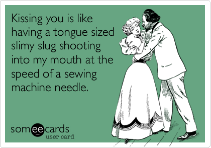 Kissing you is like
having a tongue sized
slimy slug shooting
into my mouth at the
speed of a sewing
machine needle.