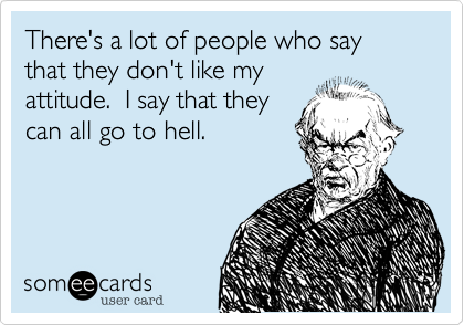 There's a lot of people who say that they don't like my
attitude.  I say that they
can all go to hell.