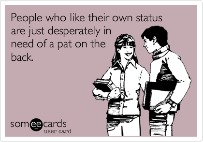 People who like their own status are just desperately in
need of a pat on the
back.