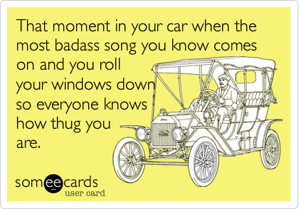 That moment in your car when the most badass song you know comes on and you roll
your windows down
so everyone knows
how thug you 
are.