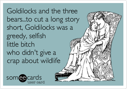 Goldilocks and the three
bears...to cut a long story
short, Goldilocks was a
greedy, selfish
little bitch
who didn't give a
crap about wildlife 