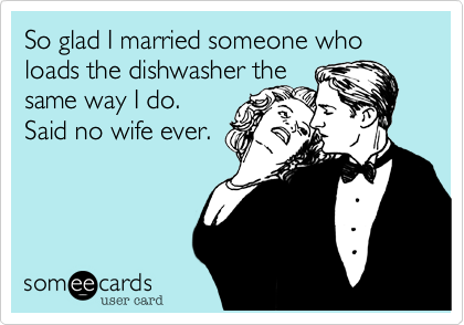 So glad I married someone who loads the dishwasher the
same way I do.
Said no wife ever.