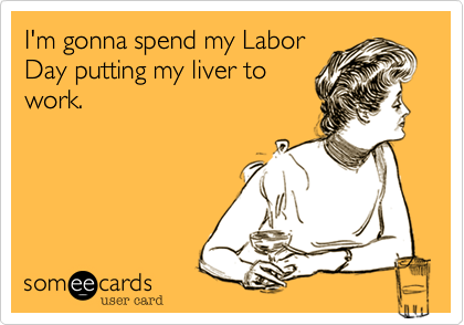 I'm gonna spend my Labor
Day putting my liver to
work.