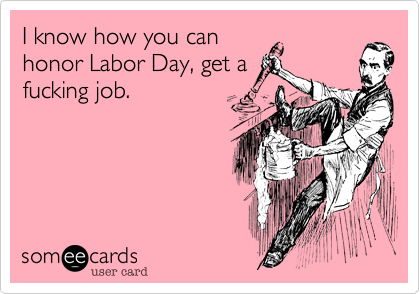 I know how you can
honor Labor Day, get a
fucking job.