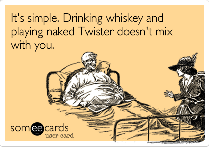 It's simple. Drinking whiskey and playing naked Twister doesn't mix with you.