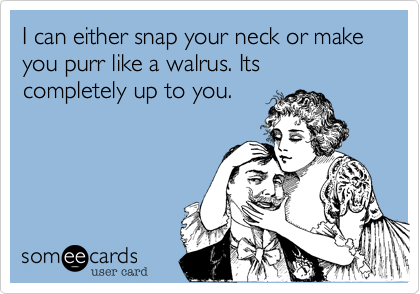 I can either snap your neck or make you purr like a walrus. Its completely up to you. 