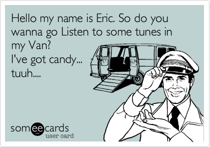 Hello my name is Eric. So do you wanna go Listen to some tunes in my Van? 
I've got candy...
tuuh....