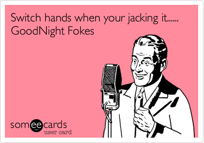 Switch hands when your jacking it...... GoodNight Fokes