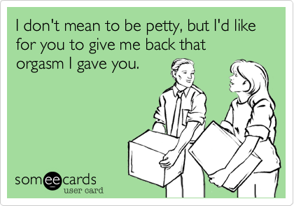 I don't mean to be petty, but I'd like for you to give me back that orgasm I gave you.