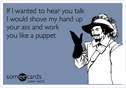 If I wanted to hear you talk
I would shove my hand up
your ass and work
you like a puppet