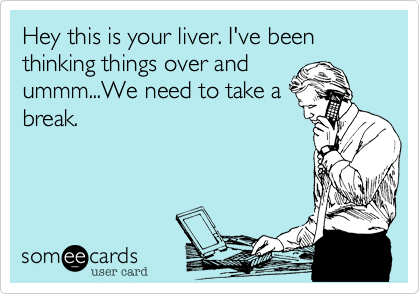 Hey this is your liver. I've been thinking things over and
ummm...We need to take a
break.