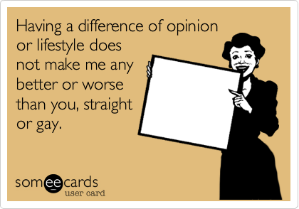 Having a difference of opinion
or lifestyle does
not make me any
better or worse
than you, straight
or gay.  
