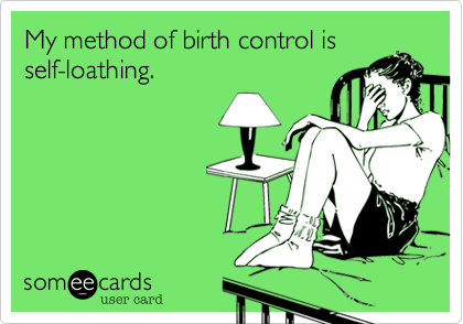 My method of birth control is
self-loathing.