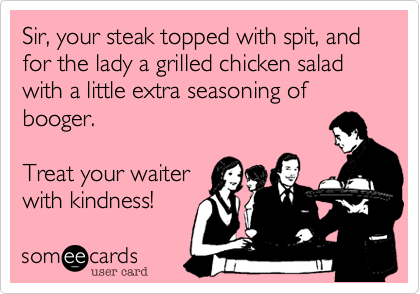 Sir, your steak topped with spit, and for the lady a grilled chicken salad with a little extra seasoning of booger.

Treat your waiter
with kindness!