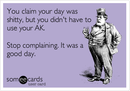 You claim your day was
shitty, but you didn't have to
use your AK.  

Stop complaining. It was a
good day. 