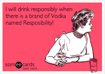 I will drink responsibly when
there is a brand of Vodka
named Resposibility!
