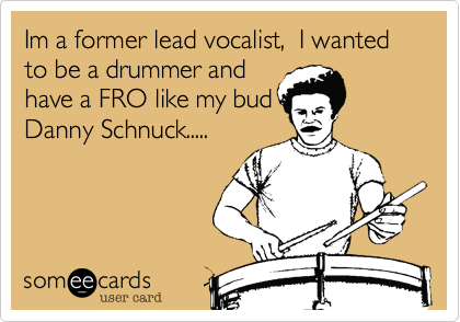 Im a former lead vocalist,  I wanted to be a drummer and
have a FRO like my bud
Danny Schnuck.....