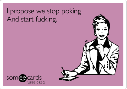I propose we stop poking
And start fucking.