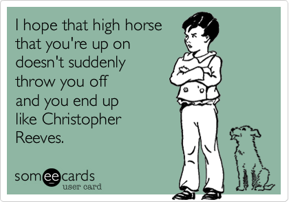 I hope that high horse 
that you're up on 
doesn't suddenly 
throw you off 
and you end up 
like Christopher 
Reeves. 