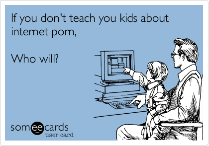 If you don't teach you kids about
internet porn,

Who will?