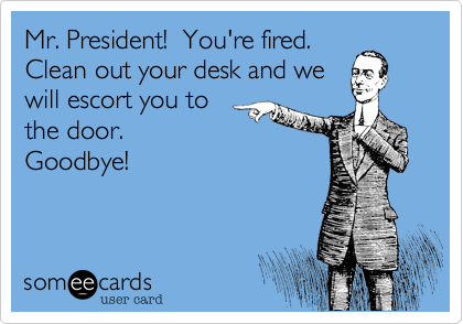 Mr. President!  You're fired. 
Clean out your desk and we
will escort you to
the door. 
Goodbye!