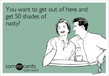 You want to get out of here and get 50 shades of
nasty?