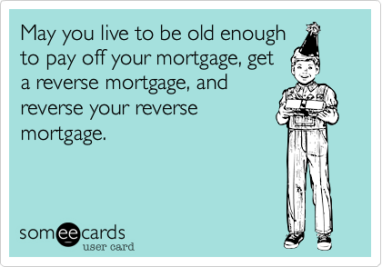 May you live to be old enough
to pay off your mortgage, get
a reverse mortgage, and
reverse your reverse
mortgage.