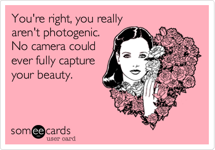 You're right, you really 
aren't photogenic. 
No camera could
ever fully capture
your beauty.