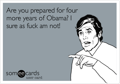 Are you prepared for four
more years of Obama? I
sure as fuck am not!