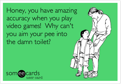 Honey, you have amazing
accuracy when you play
video games!  Why can't
you aim your pee into
the damn toilet?