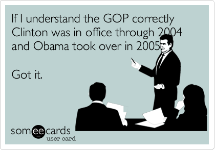 If I understand the GOP correctly  Clinton was in office through 2004 and Obama took over in 2005.

Got it.