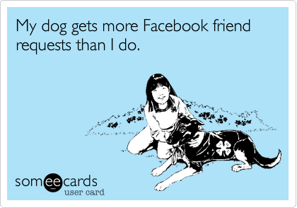 My dog gets more Facebook friend requests than I do.