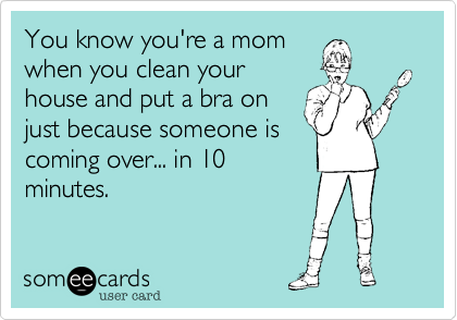 You know you're a mom
when you clean your
house and put a bra on
just because someone is
coming over... in 10
minutes.
